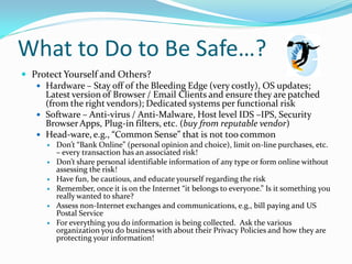 What to Do to Be Safe…?
 Protect Yourself and Others?
 Hardware – Stay off of the Bleeding Edge (very costly), OS updates;
Latest version of Browser / Email Clients and ensure they are patched
(from the right vendors); Dedicated systems per functional risk
 Software – Anti-virus / Anti-Malware, Host level IDS –IPS, Security
BrowserApps, Plug-in filters, etc. (buy from reputable vendor)
 Head-ware, e.g., “Common Sense” that is not too common
 Don’t “Bank Online” (personal opinion and choice), limit on-line purchases, etc.
– every transaction has an associated risk!
 Don’t share personal identifiable information of any type or form online without
assessing the risk!
 Have fun, be cautious, and educate yourself regarding the risk
 Remember, once it is on the Internet “it belongs to everyone.” Is it something you
really wanted to share?
 Assess non-Internet exchanges and communications, e.g., bill paying and US
Postal Service
 For everything you do information is being collected. Ask the various
organization you do business with about their Privacy Policies and how they are
protecting your information!
 