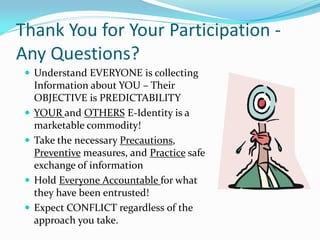 Thank You for Your Participation -
Any Questions?
 Understand EVERYONE is collecting
Information about YOU – Their
OBJECTIVE is PREDICTABILITY
 YOUR and OTHERS E-Identity is a
marketable commodity!
 Take the necessary Precautions,
Preventive measures, and Practice safe
exchange of information
 Hold Everyone Accountable for what
they have been entrusted!
 Expect CONFLICT regardless of the
approach you take.
 