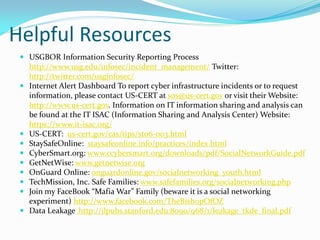 Helpful Resources
 USGBOR Information Security Reporting Process
http://www.usg.edu/infosec/incident_management/ Twitter:
http://twitter.com/usginfosec/
 Internet Alert Dashboard To report cyber infrastructure incidents or to request
information, please contact US-CERT at sos@us-cert.gov or visit their Website:
http://www.us-cert.gov. Information on IT information sharing and analysis can
be found at the IT ISAC (Information Sharing and Analysis Center) Website:
https://www.it-isac.org/
 US-CERT: us-cert.gov/cas/tips/st06-003.html
 StaySafeOnline: staysafeonline.info/practices/index.html
 CyberSmart.org: www.ccybersmart.org/downloads/pdf/SocialNetworkGuide.pdf
 GetNetWise: www.getnetwise.org
 OnGuard Online: onguardonline.gov/socialnetworking_youth.html
 TechMission, Inc. Safe Families: www.safefamilies.org/socialnetworking.php
 Join my FaceBook “Mafia War” Family (beware it is a social networking
experiment) http://www.facebook.com/TheBishopOfOZ
 Data Leakage http://ilpubs.stanford.edu:8090/968/1/leakage_tkde_final.pdf
 