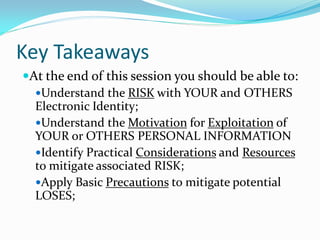 Key Takeaways
At the end of this session you should be able to:
Understand the RISK with YOUR and OTHERS
Electronic Identity;
Understand the Motivation for Exploitation of
YOUR or OTHERS PERSONAL INFORMATION
Identify Practical Considerations and Resources
to mitigate associated RISK;
Apply Basic Precautions to mitigate potential
LOSES;
 