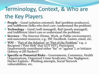 Terminology, Context, & Who are
the Key Players
 People – Good (solution oriented), Bad (problem producers),
and Indifferent (folks who don’t care /understand the problem)
 Technology – Good (well managed), Bad (poorly managed),
and Indifferent (don’t care or understand the problem)
 Services – The Internet (Home, Work, or Public environment),
and associated resources, e.g., ISP, FaceBook, Games, email, etc.
 YOU – “Part of the S0lution” or “Part of the Problem,” e.g., a
Recipient (“Poor Slob” that GOT HIT), Participant
(inadvertently contributed either “for” or “against”), or Initiator
(Johnny or Jill Hacker)?
 Specific or Potential Risks – Governments, Commerce, Health
Organizations, Organized Crime Syndicates, Due Negligence,
Hacker Exploits - Phishing attempts, Social Network
vulnerabilities, etc.
 