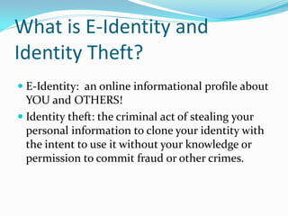 What is E-Identity and
Identity Theft?
 E-Identity: an online informational profile about
YOU and OTHERS!
 Identity theft: the criminal act of stealing your
personal information to clone your identity with
the intent to use it without your knowledge or
permission to commit fraud or other crimes.
 