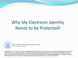 Why My Electronic Identity
Needs to be Protected!
Copyright Erwin L. Carrow This work is the intellectual property of the author. Permission is granted for this material to be shared for
non-commercial, educational purposes, provided that this copyright statement appears on the reproduced materials and notice is
given that the copying is by permission of the author and other identified entities. To disseminate otherwise or to republish requires
written permission from the author. Videos and specific graphics presented are not for public distribution.
 