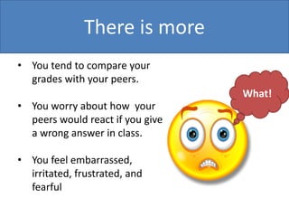 There is more
• You tend to compare your
grades with your peers.

• You worry about how your
peers would react if you give
a wrong answer in class.
• You feel embarrassed,
irritated, frustrated, and
fearful

What!

 