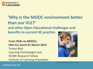 www.le.ac.uk
‘Why is the MOOC environment better
than our VLE?’
and other Open Educational challenges and
benefits to current HE practice
From OERs to MOOCs:
HEA CLL Event 31 March 2014
Terese Bird
Learning Technologist and
SCORE Research Fellow
Institute of Learning Innovation
Photo by FullyFunctnlPhil on Flickr
 