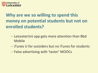 Why are we so willing to spend this
money on potential students but not on
enrolled students?
– LeicesterUni app gets more attention than Bbd
Mobile
– iTunes U for outsiders but no iTunes for students
– False advertising with ‘taster’ MOOCs
 