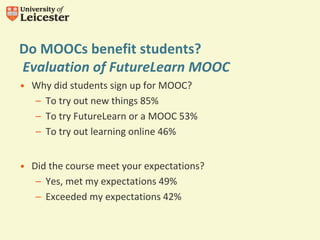 Do MOOCs benefit students?
Evaluation of FutureLearn MOOC
• Why did students sign up for MOOC?
– To try out new things 85%
– To try FutureLearn or a MOOC 53%
– To try out learning online 46%
• Did the course meet your expectations?
– Yes, met my expectations 49%
– Exceeded my expectations 42%
 