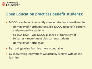 Open Education practices benefit students:
• MOOCs can benefit currently enrolled students: Northampton
– University of Northampton Skills MOOC to benefit current
and prospective students
– Skills/A-Level-Type MOOC planned at University of
Leicester – recruitment plus current students
– University of Nottingham
• By making online learning more acceptable
• By showcasing innovations we actually achieve with online
learning
 