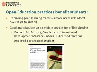 Open Education practices benefit students:
• By making good learning materials more accessible (don’t
have to go to library)
• Good materials can go on mobile devices for offline viewing
– iPad app for Security, Conflict, and International
Development Masters – needs CC-licensed material
– One-iPad-per-Medical-Student
 