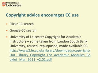 Copyright advice encourages CC use
• Flickr CC search
• Google CC search
• University of Leicester Copyright for Academic
Instructors – some taken from London South Bank
University, reused, repurposed, made available CC:
http://www2.le.ac.uk/library/downloads/copyright/
UoL_Library_Copyright_For_Academic_Modules_Bo
oklet_Mar_2011_v2.01.pdf
 