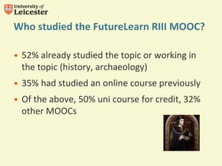 Who studied the FutureLearn RIII MOOC?
• 52% already studied the topic or working in
the topic (history, archaeology)
• 35% had studied an online course previously
• Of the above, 50% uni course for credit, 32%
other MOOCs
 