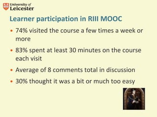Learner participation in RIII MOOC
• 74% visited the course a few times a week or
more
• 83% spent at least 30 minutes on the course
each visit
• Average of 8 comments total in discussion
• 30% thought it was a bit or much too easy
 