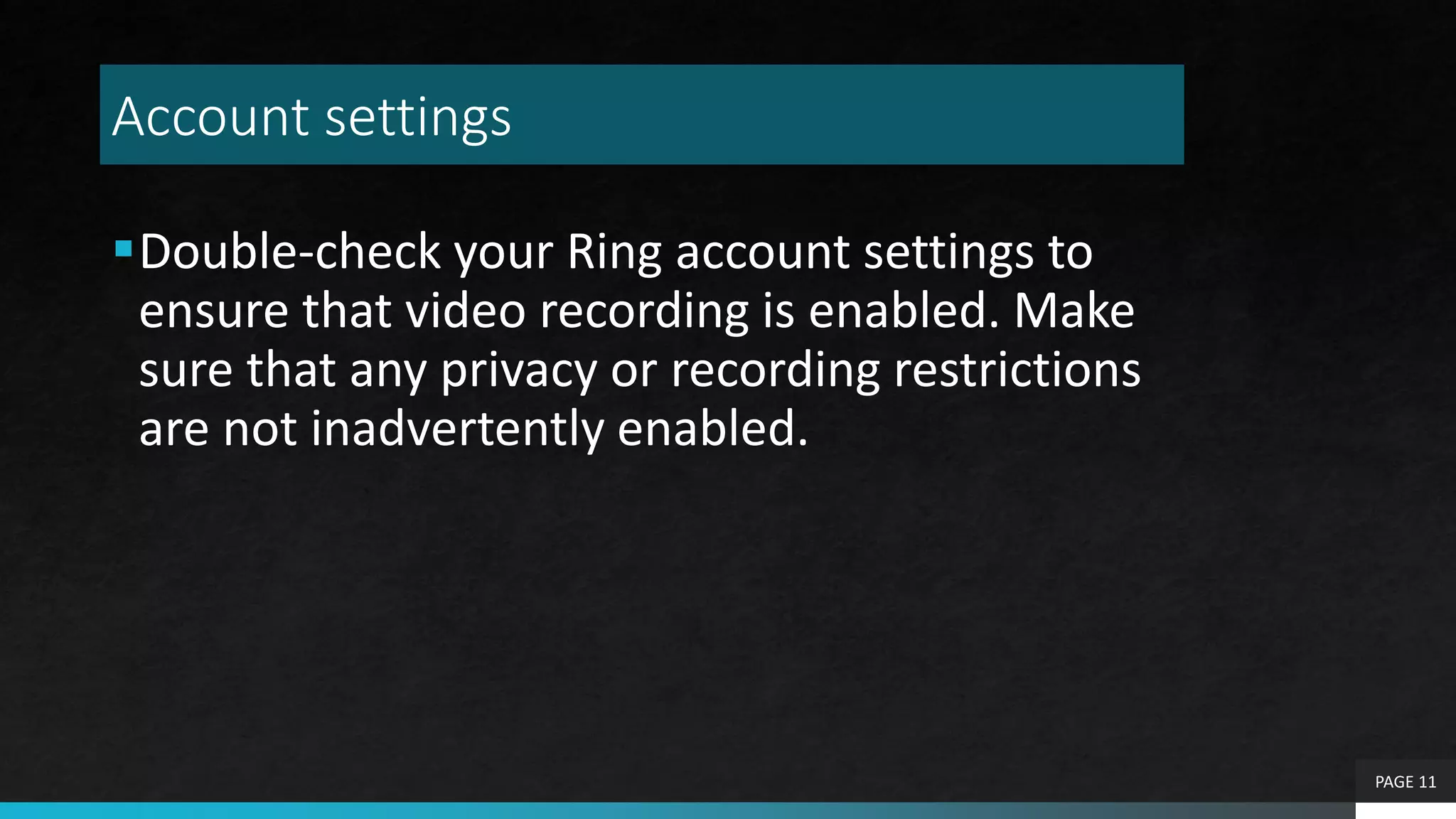 Account settings
Double-check your Ring account settings to
ensure that video recording is enabled. Make
sure that any privacy or recording restrictions
are not inadvertently enabled.
PAGE 11
 