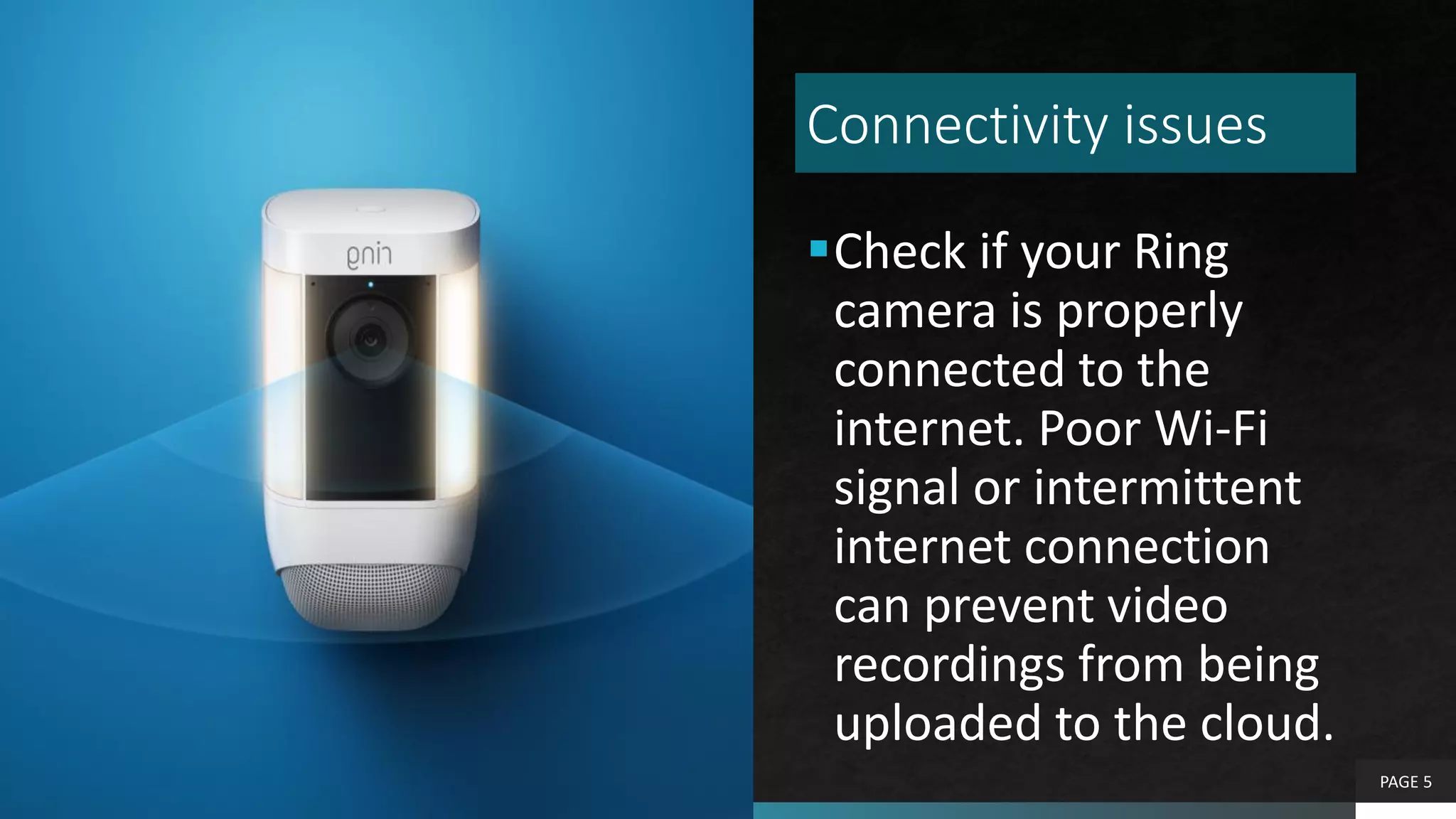 Connectivity issues
Check if your Ring
camera is properly
connected to the
internet. Poor Wi-Fi
signal or intermittent
internet connection
can prevent video
recordings from being
uploaded to the cloud.
PAGE 5
 