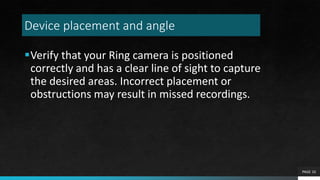 Device placement and angle
Verify that your Ring camera is positioned
correctly and has a clear line of sight to capture
the desired areas. Incorrect placement or
obstructions may result in missed recordings.
PAGE 10
 
