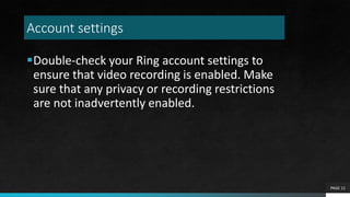 Account settings
Double-check your Ring account settings to
ensure that video recording is enabled. Make
sure that any privacy or recording restrictions
are not inadvertently enabled.
PAGE 11
 