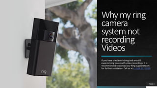 Whymyring
camera
systemnot
recording
Videos
If you have tried everything and are still
experiencing issues with video recordings. it is
recommended to contact our Ring support team
for further assistance. Call us at +1-888-937-0088.
PAGE 2
 