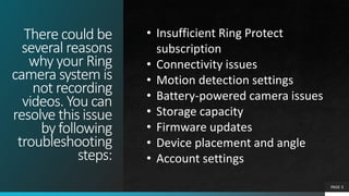 There could be
several reasons
why your Ring
camera system is
not recording
videos. You can
resolve this issue
by following
troubleshooting
steps:
PAGE 3
• Insufficient Ring Protect
subscription
• Connectivity issues
• Motion detection settings
• Battery-powered camera issues
• Storage capacity
• Firmware updates
• Device placement and angle
• Account settings
 