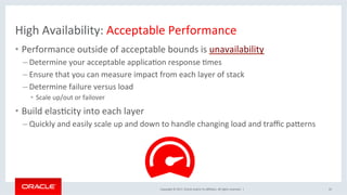 Copyright	©	2017,	Oracle	and/or	its	aﬃliates.	All	rights	reserved.		|	
High	Availability:	Acceptable	Performance	
•  Performance	outside	of	acceptable	bounds	is	unavailability	
– Determine	your	acceptable	applicaNon	response	Nmes		
– Ensure	that	you	can	measure	impact	from	each	layer	of	stack	
– Determine	failure	versus	load		
•  Scale	up/out	or	failover		
•  Build	elasNcity	into	each	layer	
– Quickly	and	easily	scale	up	and	down	to	handle	changing	load	and	traﬃc	paFerns	
10	
 