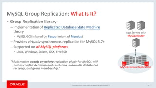 Copyright	©	2017,	Oracle	and/or	its	aﬃliates.	All	rights	reserved.		|	
MySQL	Group	ReplicaNon:	What	Is	It?	
•  Group	ReplicaNon	library	
– ImplementaNon	of	Replicated	Database	State	Machine	
theory	
•  MySQL	GCS	is	based	on	Paxos	(variant	of	Mencius)	
– Provides	virtually	synchronous	replicaNon	for	MySQL	5.7+	
– Supported	on	all	MySQL	pla>orms	
•  Linux,	Windows,	Solaris,	OSX,	FreeBSD	
	
“Mul?-master	update	anywhere	replica?on	plugin	for	MySQL	with	
built-in	conﬂict	detec1on	and	resolu1on,	automa1c	distributed	
recovery,	and	group	membership.”	
	
	 19	
App	Servers	with	
MySQL	Router	
MySQL	Group	ReplicaNon	
 