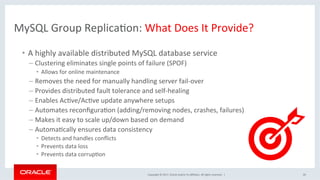 Copyright	©	2017,	Oracle	and/or	its	aﬃliates.	All	rights	reserved.		|	
•  A	highly	available	distributed	MySQL	database	service	
– Clustering	eliminates	single	points	of	failure	(SPOF)	
•  Allows	for	online	maintenance	
– Removes	the	need	for	manually	handling	server	fail-over	
– Provides	distributed	fault	tolerance	and	self-healing	
– Enables	AcNve/AcNve	update	anywhere	setups	
– Automates	reconﬁguraNon	(adding/removing	nodes,	crashes,	failures)		
– Makes	it	easy	to	scale	up/down	based	on	demand	
– AutomaNcally	ensures	data	consistency	
•  Detects	and	handles	conﬂicts	
•  Prevents	data	loss		
•  Prevents	data	corrupNon	
20	
MySQL	Group	ReplicaNon:	What	Does	It	Provide?	
 