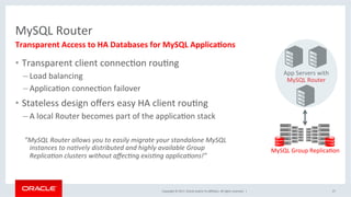 Copyright	©	2017,	Oracle	and/or	its	aﬃliates.	All	rights	reserved.		|	
MySQL	Router	
•  Transparent	client	connecNon	rouNng	
– Load	balancing	
– ApplicaNon	connecNon	failover	
•  Stateless	design	oﬀers	easy	HA	client	rouNng	
– A	local	Router	becomes	part	of	the	applicaNon	stack	
	
	”MySQL	Router	allows	you	to	easily	migrate	your	standalone	MySQL	
instances	to	na?vely	distributed	and	highly	available	Group	
Replica?on	clusters	without	aﬀec?ng	exis?ng	applica?ons!”	
27	
Transparent	Access	to	HA	Databases	for	MySQL	ApplicaEons	
App	Servers	with	
MySQL	Router	
MySQL	Group	ReplicaNon	
 