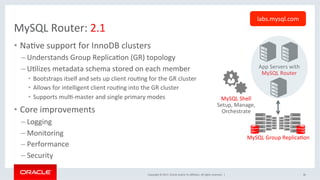 Copyright	©	2017,	Oracle	and/or	its	aﬃliates.	All	rights	reserved.		|	
MySQL	Router:	2.1	
•  NaNve	support	for	InnoDB	clusters	
– Understands	Group	ReplicaNon	(GR)	topology	
– UNlizes	metadata	schema	stored	on	each	member	
•  Bootstraps	itself	and	sets	up	client	rouNng	for	the	GR	cluster		
•  Allows	for	intelligent	client	rouNng	into	the	GR	cluster	
•  Supports	mulN-master	and	single	primary	modes	
•  Core	improvements		
– Logging	
– Monitoring	
– Performance	
– Security		
36	
App	Servers	with	
MySQL	Router	
MySQL	Group	ReplicaNon	
MySQL	Shell	
Setup,	Manage,	
Orchestrate	
labs.mysql.com	
 