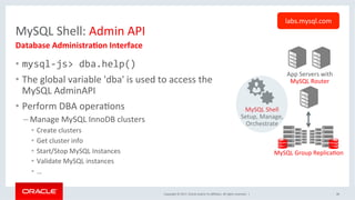 Copyright	©	2017,	Oracle	and/or	its	aﬃliates.	All	rights	reserved.		|	
MySQL	Shell:	Admin	API	
•  mysql-js>	dba.help()	
•  The	global	variable	'dba'	is	used	to	access	the	
MySQL	AdminAPI	
•  Perform	DBA	operaNons	
– Manage	MySQL	InnoDB	clusters	
•  Create	clusters	
•  Get	cluster	info		
•  Start/Stop	MySQL	Instances	
•  Validate	MySQL	instances		
•  …	
Database	AdministraEon	Interface	
labs.mysql.com	
App	Servers	with	
MySQL	Router	
MySQL	Group	ReplicaNon	
MySQL	Shell	
Setup,	Manage,	
Orchestrate	
38	
 