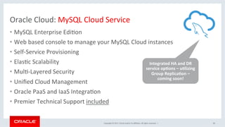 Copyright	©	2017,	Oracle	and/or	its	aﬃliates.	All	rights	reserved.		|	
Oracle	Cloud:	MySQL	Cloud	Service		
•  MySQL	Enterprise	EdiNon	
•  Web	based	console	to	manage	your	MySQL	Cloud	instances	
•  Self-Service	Provisioning	
•  ElasNc	Scalability	
•  MulN-Layered	Security	
•  Uniﬁed	Cloud	Management	
•  Oracle	PaaS	and	IaaS	IntegraNon	
•  Premier	Technical	Support	included		
40	
Integrated	HA	and	DR	
service	opEons	–	uElizing	
Group	ReplicaEon	–	
coming	soon!		
 