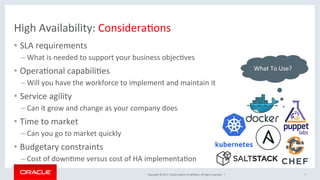 Copyright	©	2017,	Oracle	and/or	its	aﬃliates.	All	rights	reserved.		|	
High	Availability:	ConsideraNons	
•  SLA	requirements	
– What	is	needed	to	support	your	business	objecNves	
•  OperaNonal	capabiliNes	
– Will	you	have	the	workforce	to	implement	and	maintain	it	
•  Service	agility	
– Can	it	grow	and	change	as	your	company	does	
•  Time	to	market	
– Can	you	go	to	market	quickly	
•  Budgetary	constraints	
– Cost	of	downNme	versus	cost	of	HA	implementaNon	
7	
	What	To	Use?	
 