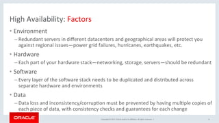 Copyright	©	2017,	Oracle	and/or	its	aﬃliates.	All	rights	reserved.		|	
High	Availability:	Factors	
•  Environment	
– Redundant	servers	in	diﬀerent	datacenters	and	geographical	areas	will	protect	you	
against	regional	issues—power	grid	failures,	hurricanes,	earthquakes,	etc.	
•  Hardware	
– Each	part	of	your	hardware	stack—networking,	storage,	servers—should	be	redundant	
•  Sogware	
– Every	layer	of	the	sogware	stack	needs	to	be	duplicated	and	distributed	across	
separate	hardware	and	environments		
•  Data	
– Data	loss	and	inconsistency/corrupNon	must	be	prevented	by	having	mulNple	copies	of	
each	piece	of	data,	with	consistency	checks	and	guarantees	for	each	change		
8	
 