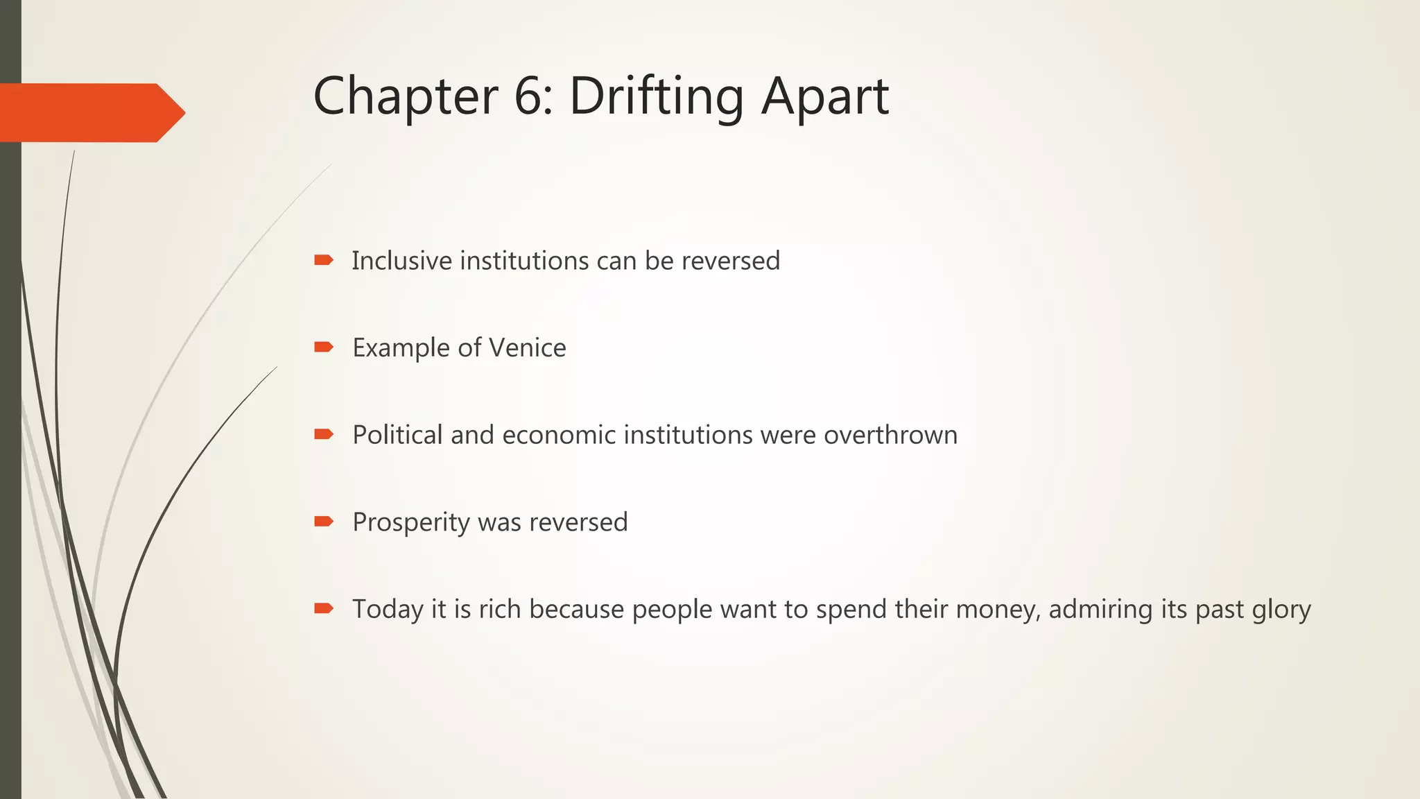 Chapter 6: Drifting Apart
 Inclusive institutions can be reversed
 Example of Venice
 Political and economic institutions were overthrown
 Prosperity was reversed
 Today it is rich because people want to spend their money, admiring its past glory
 