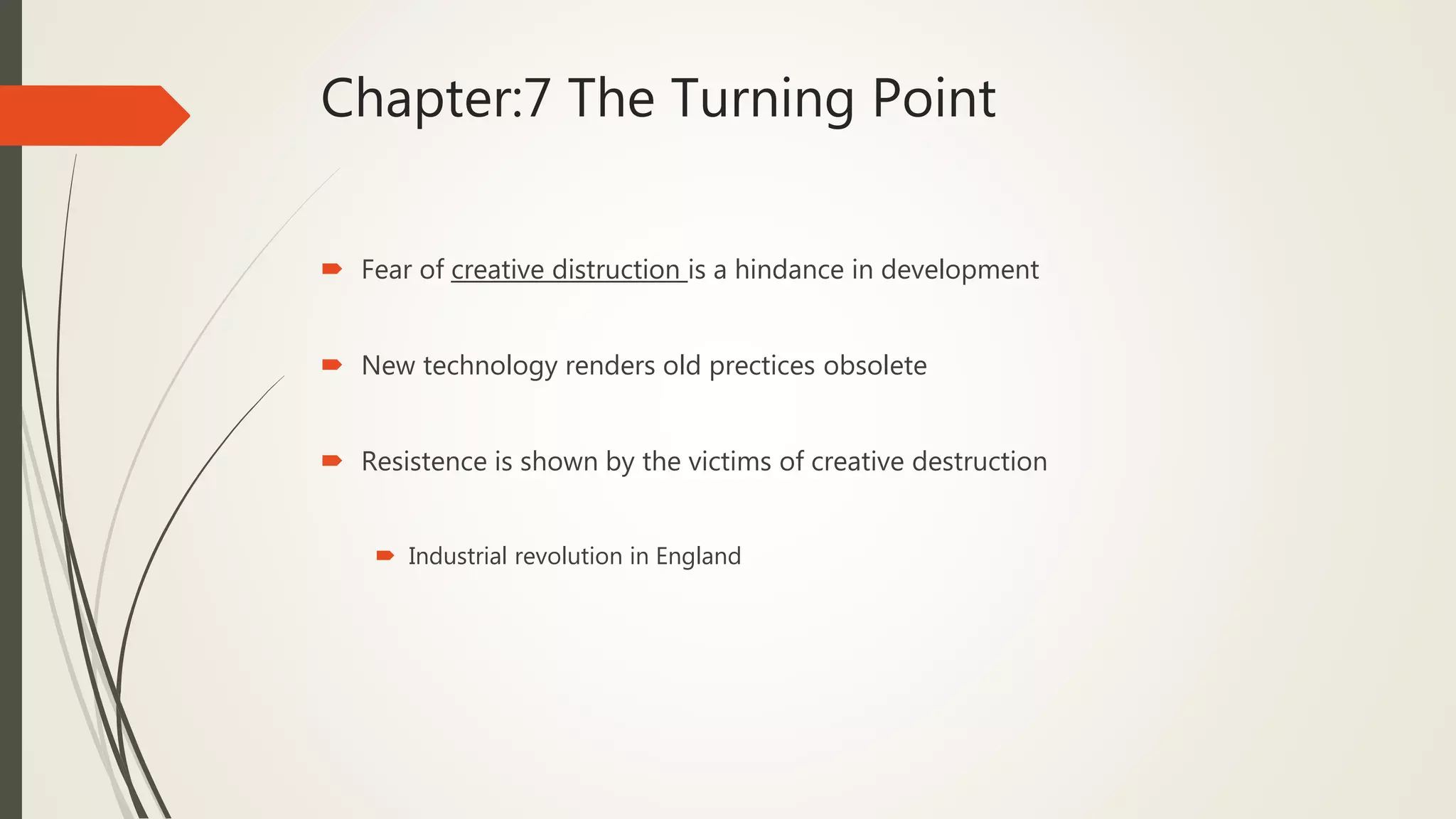 Chapter:7 The Turning Point
 Fear of creative distruction is a hindance in development
 New technology renders old prectices obsolete
 Resistence is shown by the victims of creative destruction
 Industrial revolution in England
 