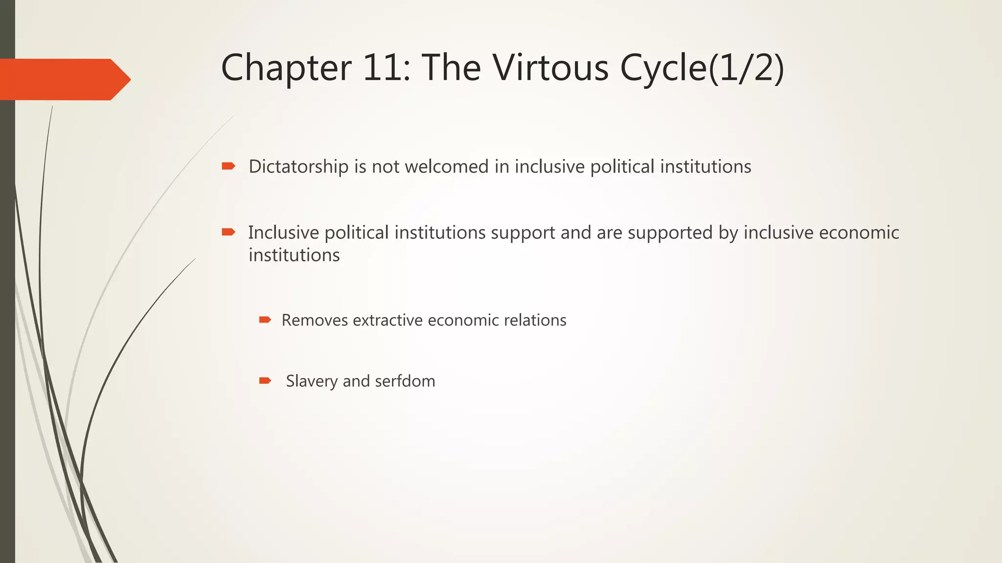 Chapter 11: The Virtous Cycle(1/2)
 Dictatorship is not welcomed in inclusive political institutions
 Inclusive political institutions support and are supported by inclusive economic
institutions
 Removes extractive economic relations
 Slavery and serfdom
 