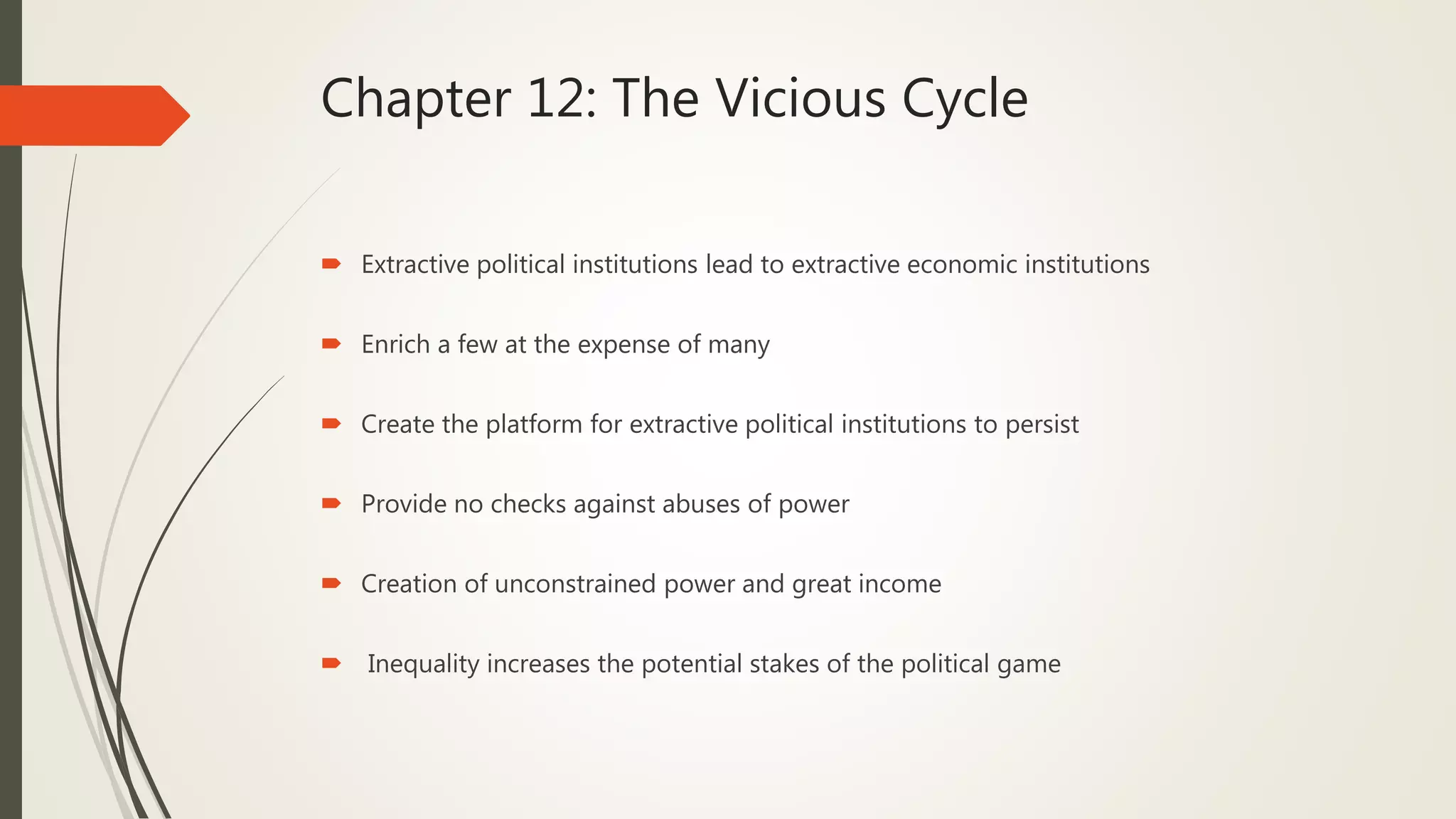 Chapter 12: The Vicious Cycle
 Extractive political institutions lead to extractive economic institutions
 Enrich a few at the expense of many
 Create the platform for extractive political institutions to persist
 Provide no checks against abuses of power
 Creation of unconstrained power and great income
 Inequality increases the potential stakes of the political game
 