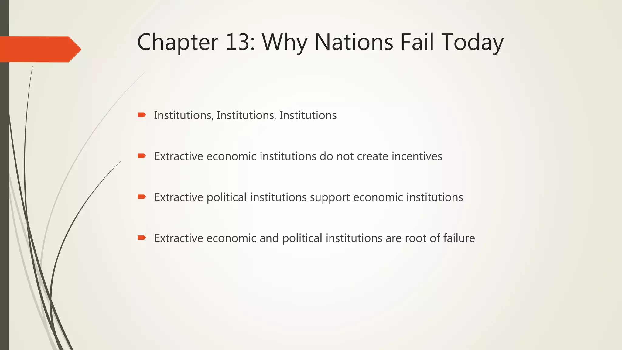 Chapter 13: Why Nations Fail Today
 Institutions, Institutions, Institutions
 Extractive economic institutions do not create incentives
 Extractive political institutions support economic institutions
 Extractive economic and political institutions are root of failure
 