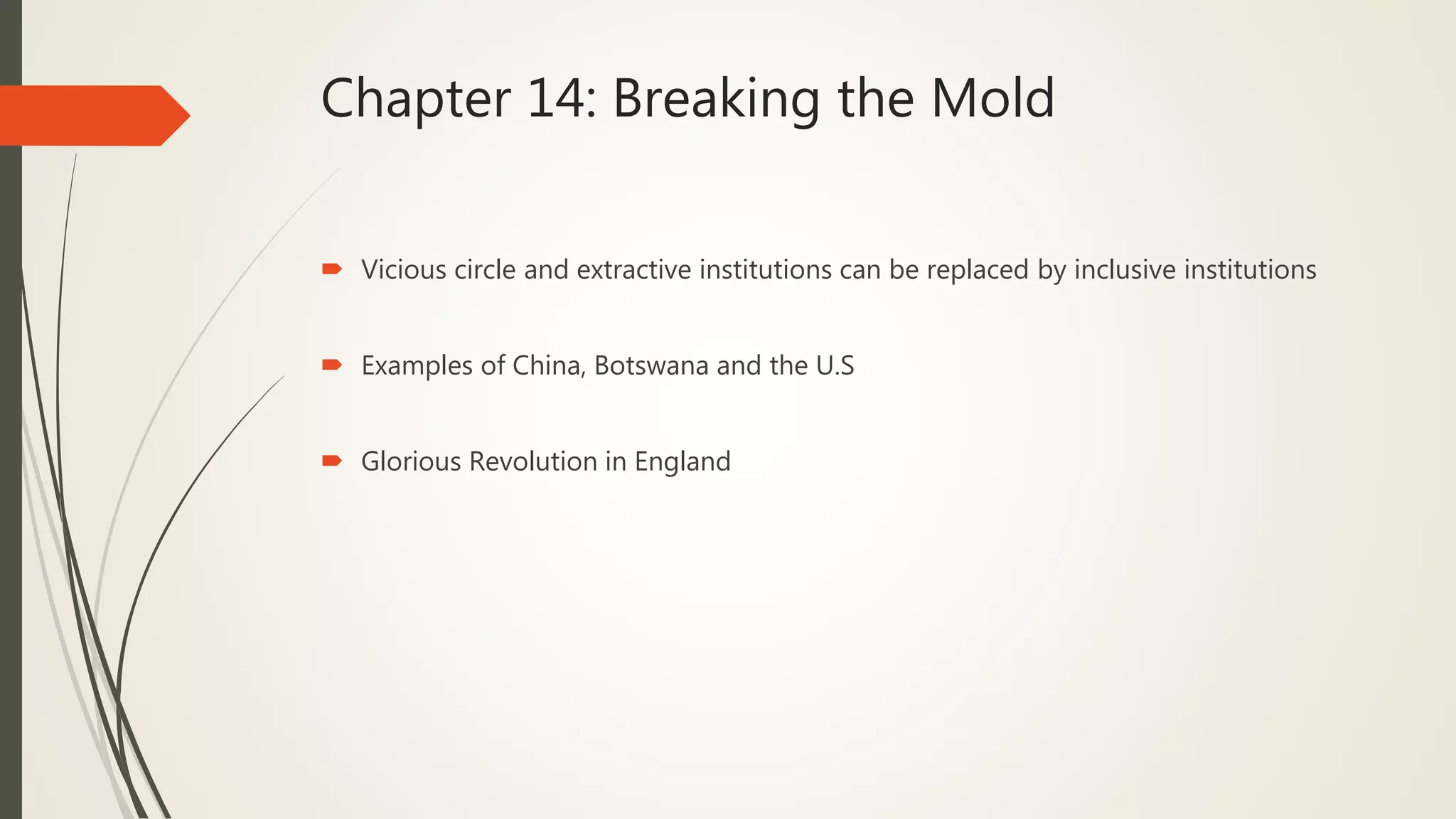 Chapter 14: Breaking the Mold
 Vicious circle and extractive institutions can be replaced by inclusive institutions
 Examples of China, Botswana and the U.S
 Glorious Revolution in England
 