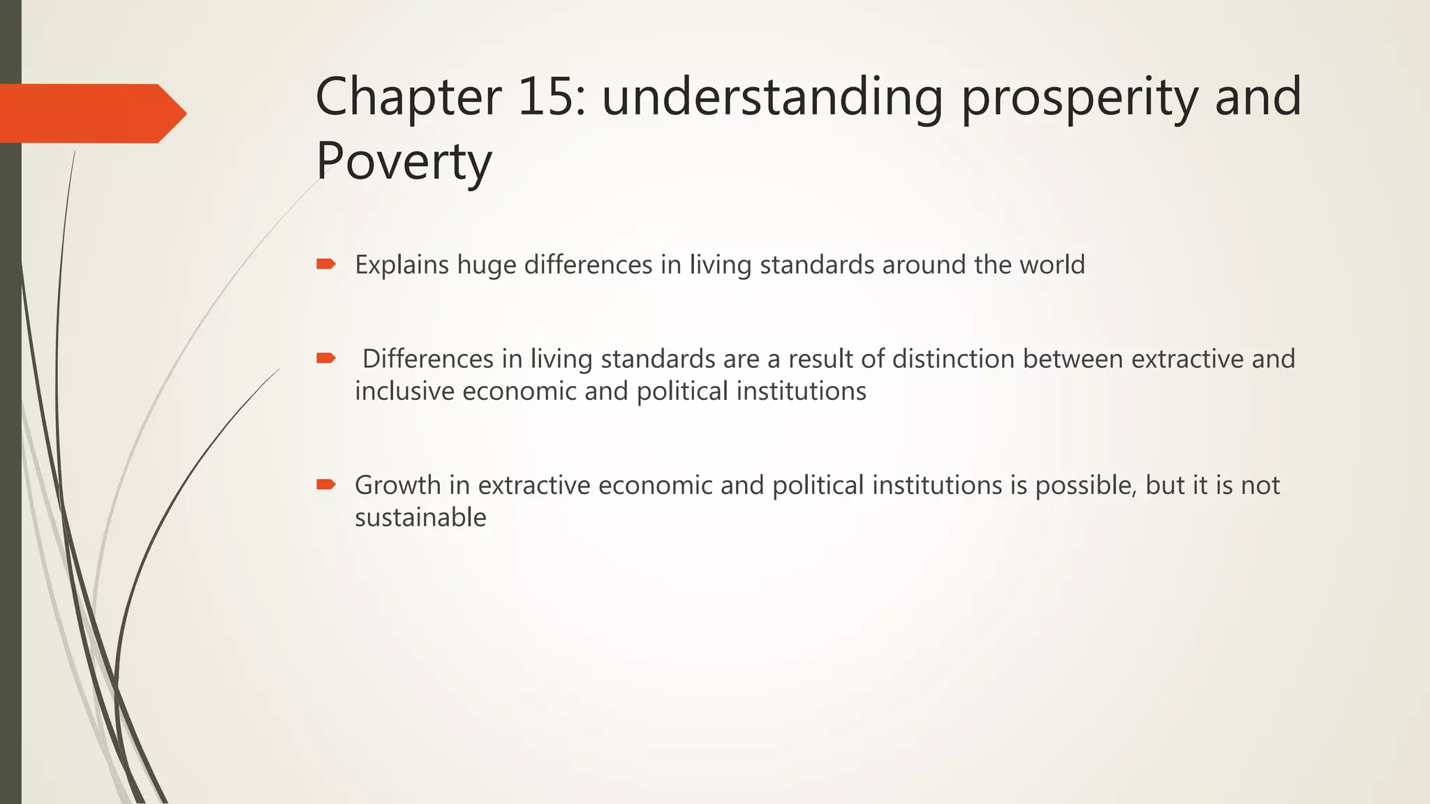 Chapter 15: understanding prosperity and
Poverty
 Explains huge differences in living standards around the world
 Differences in living standards are a result of distinction between extractive and
inclusive economic and political institutions
 Growth in extractive economic and political institutions is possible, but it is not
sustainable
 