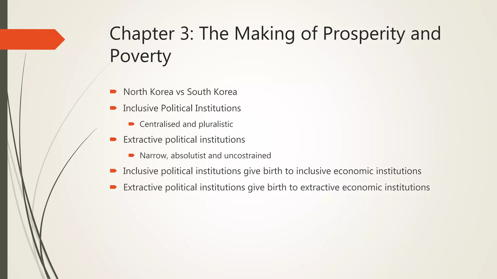 Chapter 3: The Making of Prosperity and
Poverty
 North Korea vs South Korea
 Inclusive Political Institutions
 Centralised and pluralistic
 Extractive political institutions
 Narrow, absolutist and uncostrained
 Inclusive political institutions give birth to inclusive economic institutions
 Extractive political institutions give birth to extractive economic institutions
 