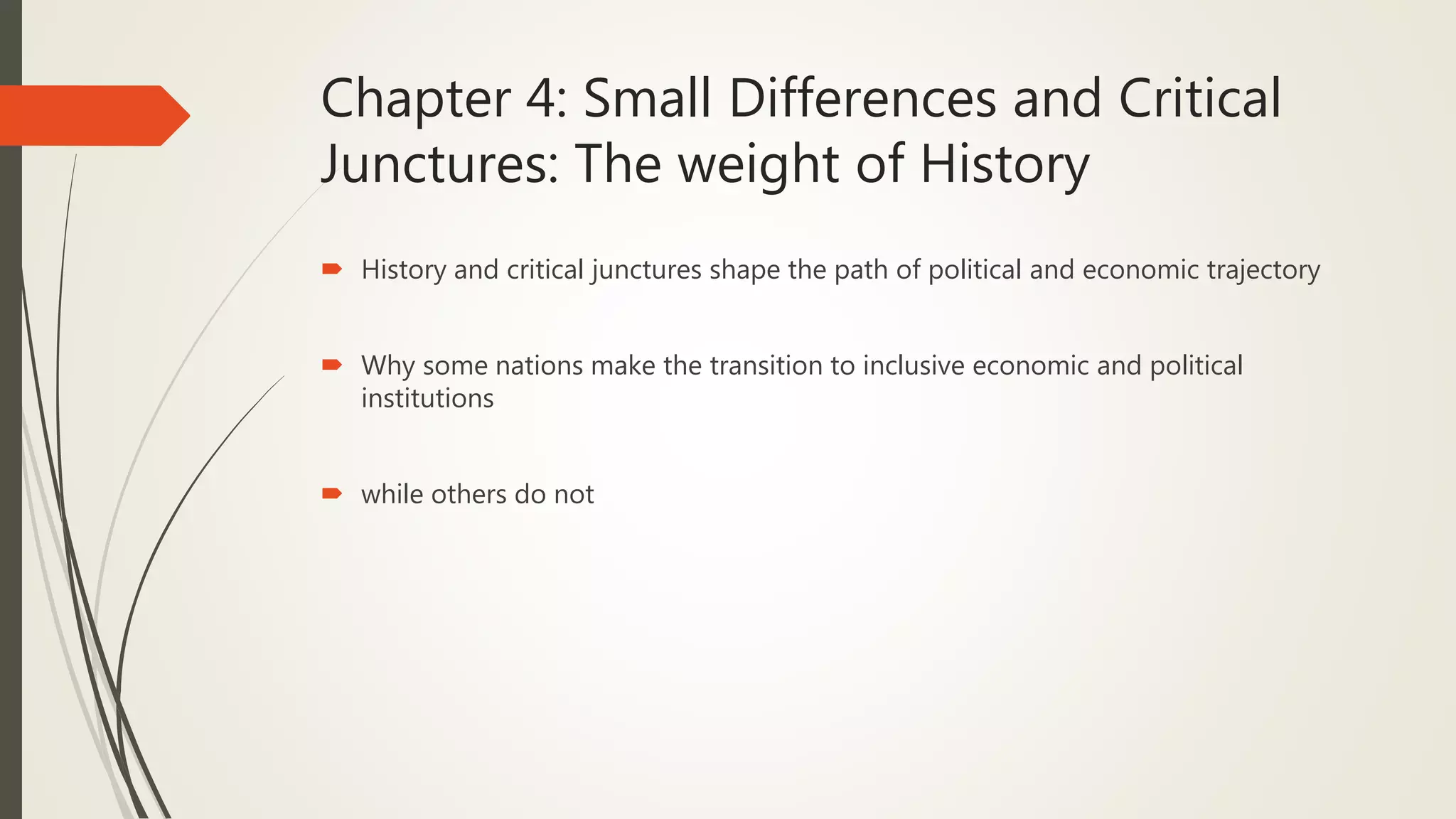 Chapter 4: Small Differences and Critical
Junctures: The weight of History
 History and critical junctures shape the path of political and economic trajectory
 Why some nations make the transition to inclusive economic and political
institutions
 while others do not
 