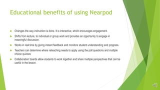 Educational benefits of using Nearpod
 Changes the way instruction is done. It is interactive, which encourages engagement.
 Shifts from lecture, to individual or group work and provides an opportunity to engage in
meaningful discussion.
 Works in real time by giving instant feedback and monitors student understanding and progress.
 Teachers can determine where reteaching needs to apply using the poll questions and multiple
choice quizzes
 Collaboration boards allow students to work together and share multiple perspectives that can be
useful in the lesson.
 