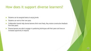 How does it support diverse learners?
 Students can be assigned tasks at varying levels.
 Students can work at their own pace.
 Collaboration boards help diverse learners think more freely, they receive constructive feedback
from their peers.
 Diverse learners are able to engage in questioning techniques with their peers and have an
increased opportunity to respond.
 