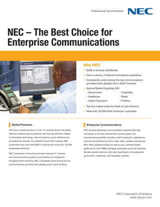 NEC – The Best Choice for
Enterprise Communications

                                                                     Why NEC
                                                                     • $42B in revenue (worldwide)
                                                                     • Over a century of telecommunications experience
                                                                     • Consistently ranks among the top communications
                                                                       providers both globally and in North America
                                                                     • Vertical Market Expertise (US)
                                                                        - Government                        - Hospitality
                                                                        - Healthcare                        - Retail
                                                                        - Higher Education                  - Finance

                                                                     • Top five market share for North & Latin America
                                                                     • More than 30,000 North American customers




   Global Presence                                                      Enterprise Communications
NEC has a market presence in over 75 countries around the globe,     NEC provides enterprise communications solutions that help
offering a broad scope of products, services and solutions related   companies of all sizes achieve their business goals. Our
to information technology, network systems, social infrastructure,   comprehensive portfolio includes a host of products, applications,
and electronic devices. As a Global Fortune 500 company, NEC         services and solutions for voice, data, video, wireless and security.
Corporation has more than $42B in revenue and more than 142,000      NEC offers appliance-based as well as pure, software-based
employees worldwide.                                                 platforms for both SMBs and large enterprises across all industries.
                                                                     We also provide solutions that cater specifically to the education,
NEC Corporation of America provides innovative IT, network
                                                                     government, healthcare, and hospitality markets.
and communications products and solutions for enterprises
throughout North America. NEC consistently ranks among the top
communications providers both globally and in North America.




                                                                                                         NEC Corporation of America
                                                                                                                  www.necam.com
 