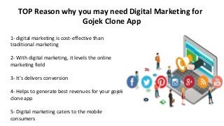 TOP Reason why you may need Digital Marketing for
Gojek Clone App
1- digital marketing is cost-effective than
traditional marketing
2- With digital marketing, it levels the online
marketing field
3- It's delivers conversion
4- Helps to generate best revenues for your gojek
clone app
5- Digital marketing caters to the mobile
consumers
 