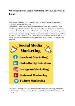 Why need Social Media Marketing for Your Business or
Brand?
Social media marketing is a powerful strategy for promote your businesses or
brand to reach targeted customer.
Nowadays we are all connected to social media platforms and most of the time
people shop online to save time. Among the social media platforms are Facebook,
Instagram, LinkedIn, Pinterest and Twitter. If you want to do business through online
platforms and get your product to your target customer, then you must market your
product on social media platform. I am a social media marketing expert. I will serve
you to promote your business and to deliver and sell your product to the targeted
customer.
Why are you missing out!! Great marketing on social media can bring remarkable
success to your business, creating devoted brand advocates and even driving leads
and sales.
 