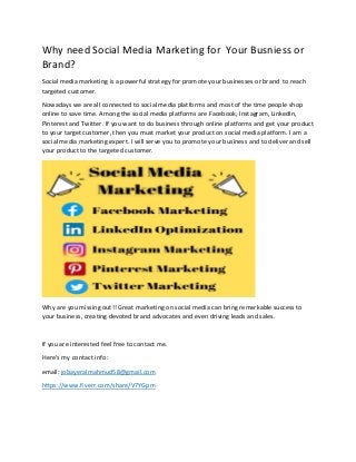 Why need Social Media Marketing for Your Busniess or
Brand?
Social media marketing is a powerful strategy for promote your businesses or brand to reach
targeted customer.
Nowadays we are all connected to social media platforms and most of the time people shop
online to save time. Among the social media platforms are Facebook, Instagram, LinkedIn,
Pinterest and Twitter. If you want to do business through online platforms and get your product
to your target customer, then you must market your product on social media platform. I am a
social media marketing expert. I will serve you to promote your business and to deliver and sell
your product to the targeted customer.
Why are you missing out!! Great marketing on social media can bring remarkable success to
your business, creating devoted brand advocates and even driving leads and sales.
If you are interested feel free to contact me.
Here's my contact info :
email: jobayeralmahmud58@gmail.com
https://www.fiverr.com/share/V7YGpm
 