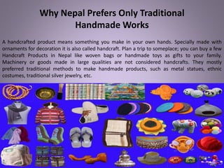 Why Nepal Prefers Only Traditional
Handmade Works
A handcrafted product means something you make in your own hands. Specially made with
ornaments for decoration it is also called handcraft. Plan a trip to someplace; you can buy a few
Handcraft Products in Nepal like woven bags or handmade toys as gifts to your family.
Machinery or goods made in large qualities are not considered handcrafts. They mostly
preferred traditional methods to make handmade products, such as metal statues, ethnic
costumes, traditional silver jewelry, etc.
 
