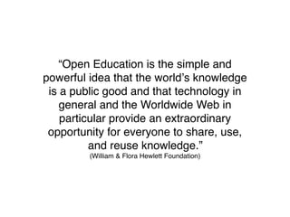 “Open Education is the simple and
powerful idea that the worldʼs knowledge
 is a public good and that technology in
    general and the Worldwide Web in
    particular provide an extraordinary
 opportunity for everyone to share, use,
          and reuse knowledge.”
         (William & Flora Hewlett Foundation)
 