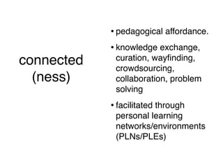 • pedagogical affordance.
                    • knowledge exchange,
connected            curation, wayﬁnding,
                     crowdsourcing,
  (ness)             collaboration, problem
  (short version)    solving
                    • facilitated through
                     personal learning
                     networks/environments
                     (PLNs/PLEs)
 
