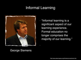 Informal Learning


                 •   “Informal learning is a
                     signiﬁcant aspect of our
                     learning experience.
                     Formal education no
                     longer comprises the
                     majority of our learning.”

                 •

George Siemens

                            http://www.elearnspace.org/Articles/connectivism.htm
 